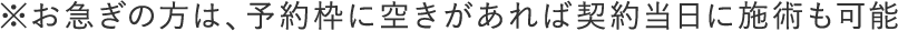 ※お急ぎの方は、予約枠に空きがあれば契約当日に施術も可能