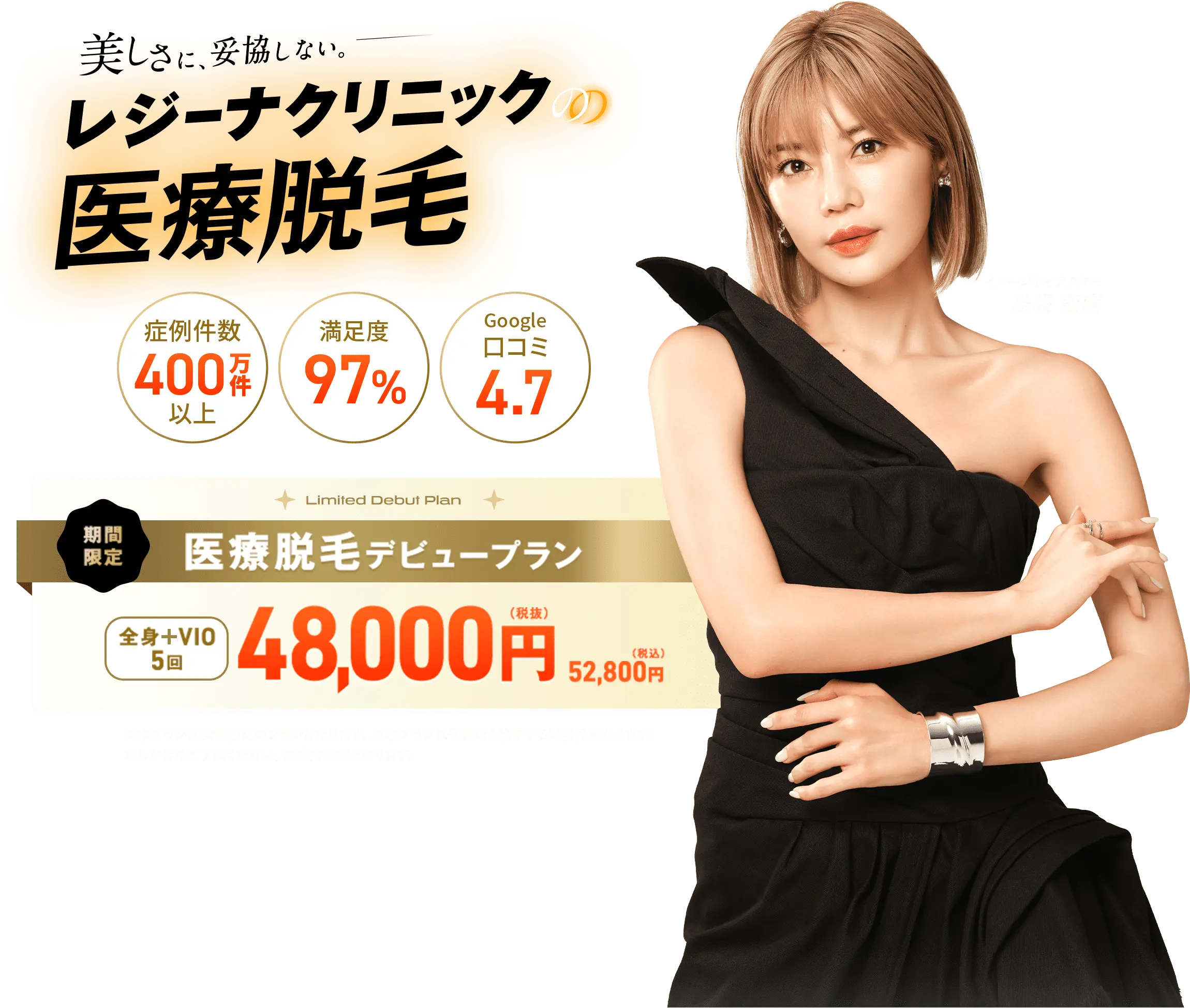 美しさに、妥協しない。レジーナクリニックの医療脱毛 期間限定、医療脱毛デビュープラン全身＋VIO5回48000円（税抜）52800円（税込） ※本プランは女性限定プランとなります。※本プランは予告なく終了する可能性があります。あらかじめご了承ください。