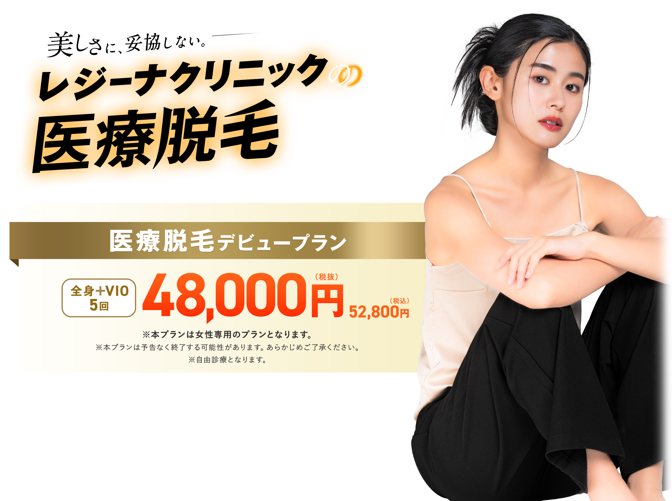 美しさに、妥協しない。レジーナクリニックの医療脱毛 期間限定、医療脱毛デビュープラン全身＋VIO5回48000円（税抜）52800円（税込） ※本プランは女性限定プランとなります。※本プランは予告なく終了する可能性があります。あらかじめご了承ください。